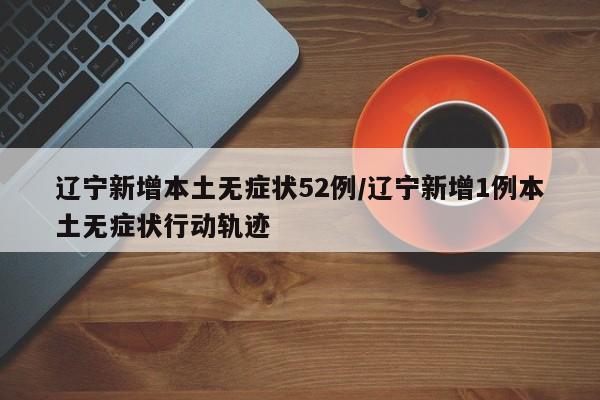 辽宁新增本土无症状52例/辽宁新增1例本土无症状行动轨迹