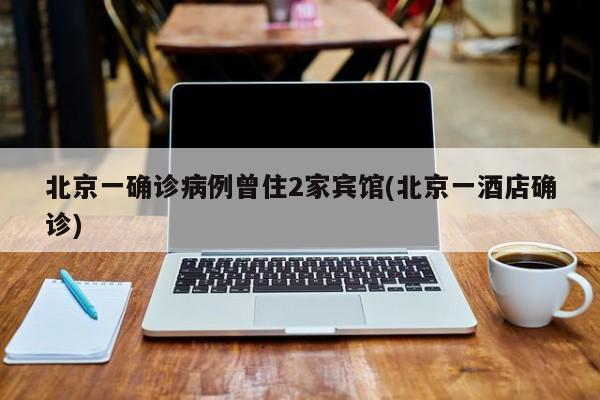 北京一确诊病例曾住2家宾馆(北京一酒店确诊)
