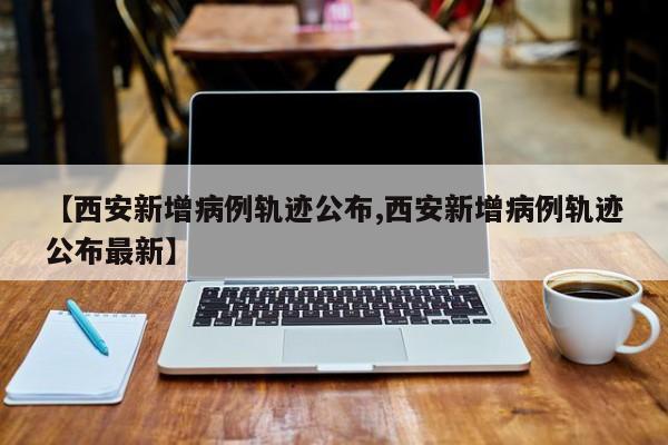 【西安新增病例轨迹公布,西安新增病例轨迹公布最新】