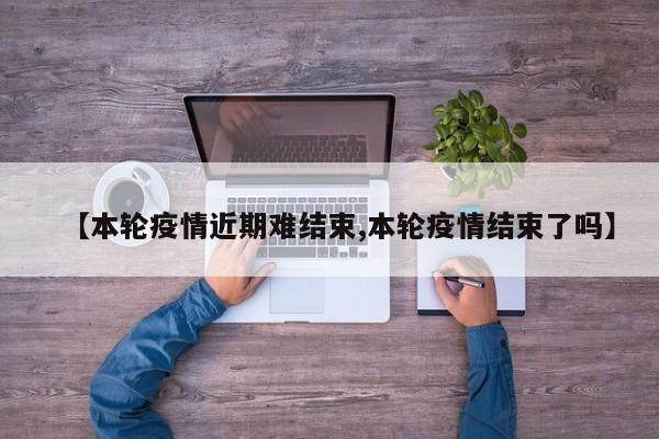 【本轮疫情近期难结束,本轮疫情结束了吗】