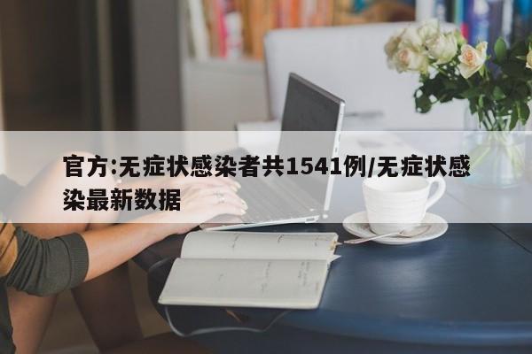 官方:无症状感染者共1541例/无症状感染最新数据