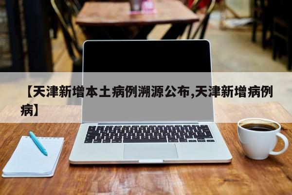 【天津新增本土病例溯源公布,天津新增病例病】