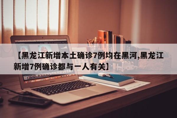【黑龙江新增本土确诊7例均在黑河,黑龙江新增7例确诊都与一人有关】