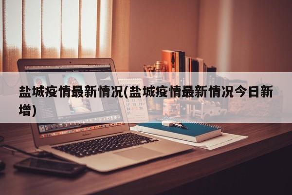 盐城疫情最新情况(盐城疫情最新情况今日新增)