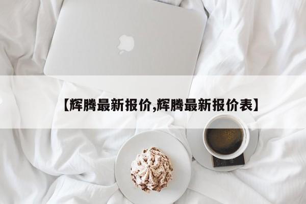 【辉腾最新报价,辉腾最新报价表】