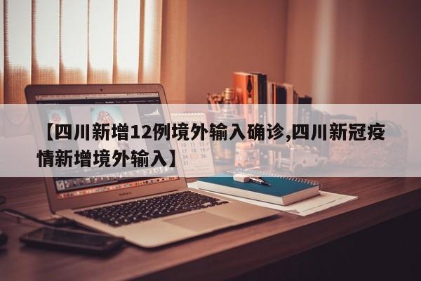 【四川新增12例境外输入确诊,四川新冠疫情新增境外输入】