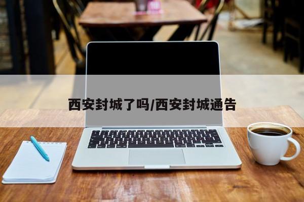 西安封城了吗/西安封城通告