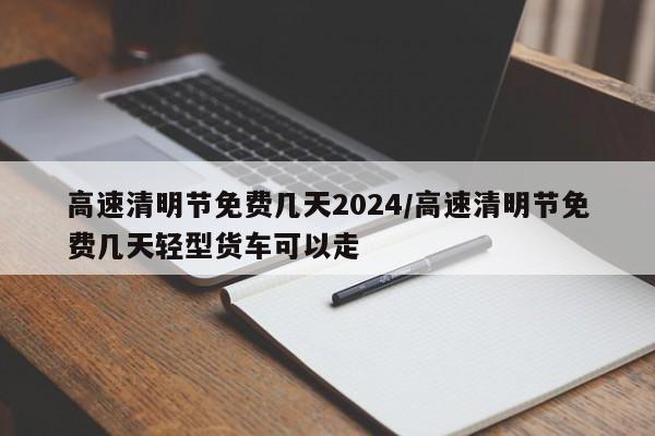 高速清明节免费几天2024/高速清明节免费几天轻型货车可以走