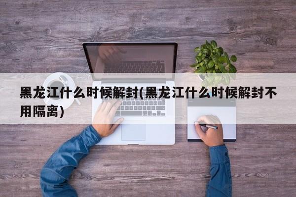 黑龙江什么时候解封(黑龙江什么时候解封不用隔离)