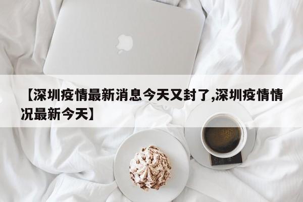 【深圳疫情最新消息今天又封了,深圳疫情情况最新今天】
