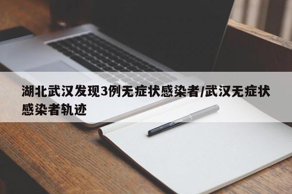 湖北武汉发现3例无症状感染者/武汉无症状感染者轨迹