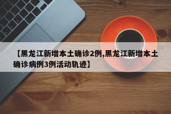 【黑龙江新增本土确诊2例,黑龙江新增本土确诊病例3例活动轨迹】