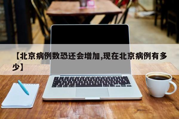【北京病例数恐还会增加,现在北京病例有多少】