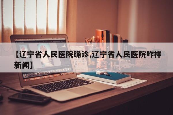 【辽宁省人民医院确诊,辽宁省人民医院咋样 新闻】