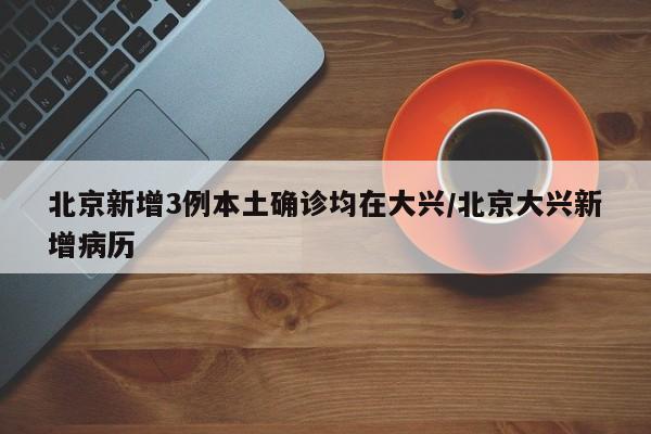 北京新增3例本土确诊均在大兴/北京大兴新增病历