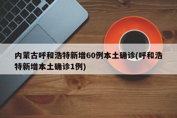 内蒙古呼和浩特新增60例本土确诊(呼和浩特新增本土确诊1例)