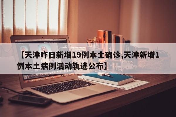 【天津昨日新增19例本土确诊,天津新增1例本土病例活动轨迹公布】