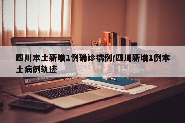 四川本土新增1例确诊病例/四川新增1例本土病例轨迹