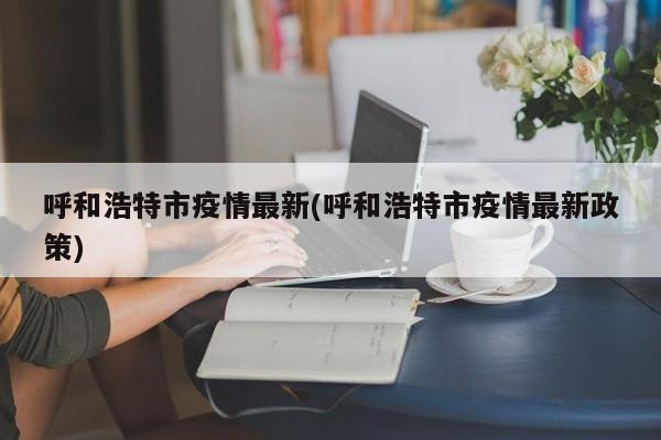 呼和浩特市疫情最新(呼和浩特市疫情最新政策)