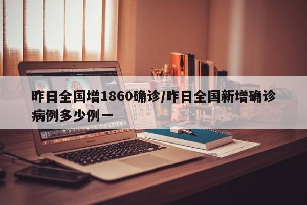 昨日全国增1860确诊/昨日全国新增确诊病例多少例一