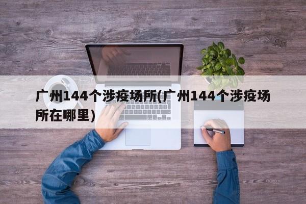 广州144个涉疫场所(广州144个涉疫场所在哪里)