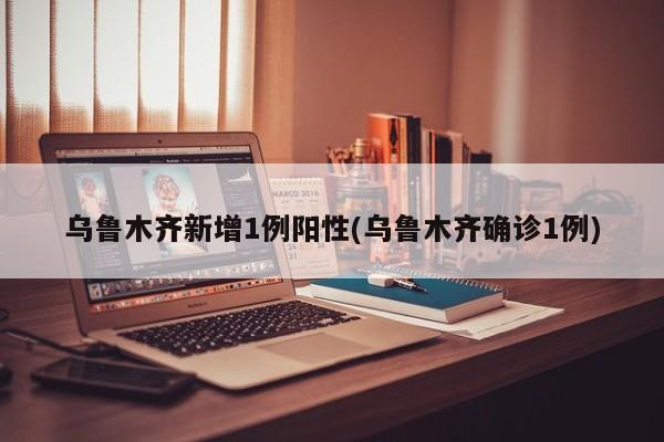 乌鲁木齐新增1例阳性(乌鲁木齐确诊1例)