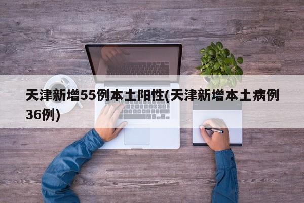 天津新增55例本土阳性(天津新增本土病例36例)