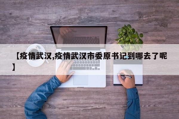 【疫情武汉,疫情武汉市委原书记到哪去了呢】