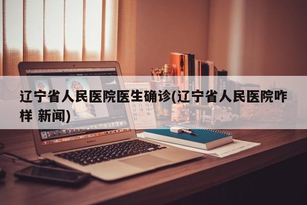 辽宁省人民医院医生确诊(辽宁省人民医院咋样 新闻)