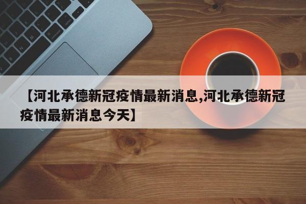 【河北承德新冠疫情最新消息,河北承德新冠疫情最新消息今天】