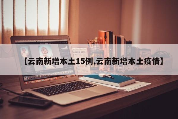 【云南新增本土15例,云南新增本土疫情】