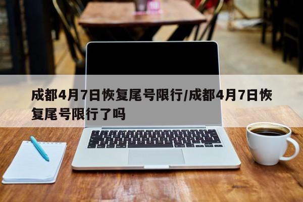 成都4月7日恢复尾号限行/成都4月7日恢复尾号限行了吗