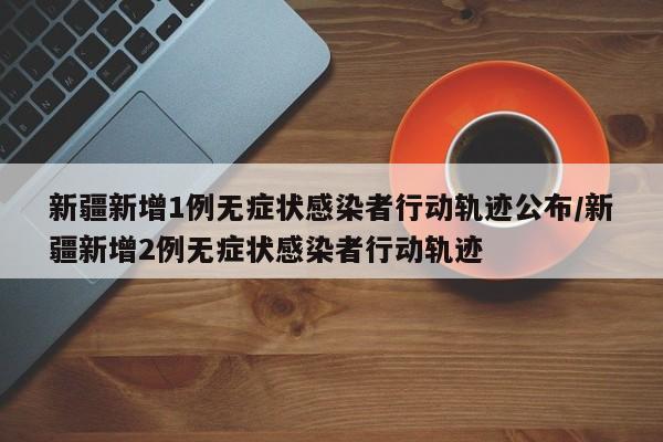 新疆新增1例无症状感染者行动轨迹公布/新疆新增2例无症状感染者行动轨迹