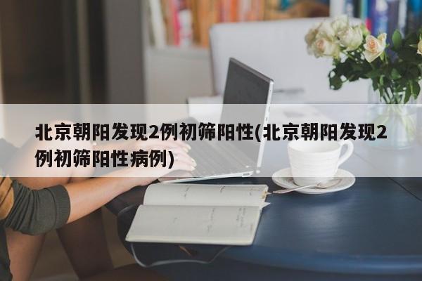 北京朝阳发现2例初筛阳性(北京朝阳发现2例初筛阳性病例)
