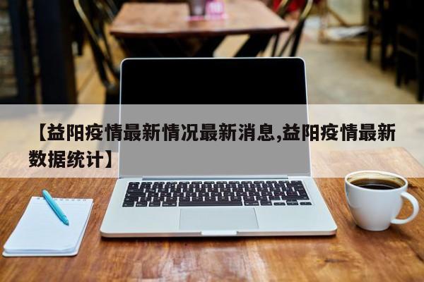 【益阳疫情最新情况最新消息,益阳疫情最新数据统计】