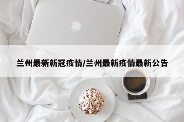 兰州最新新冠疫情/兰州最新疫情最新公告