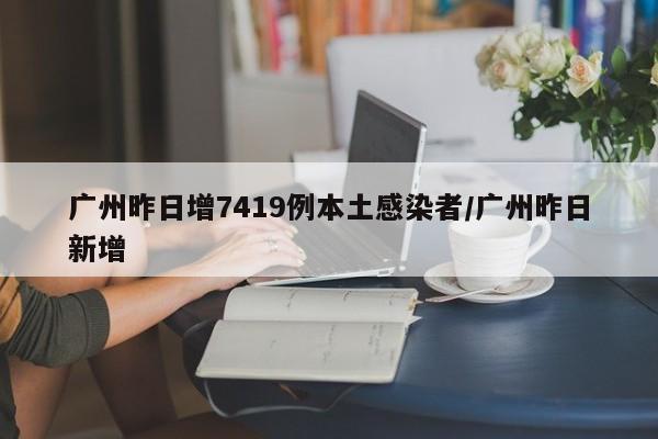 广州昨日增7419例本土感染者/广州昨日新增