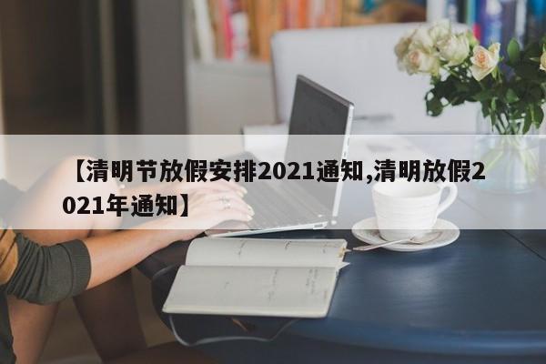 【清明节放假安排2021通知,清明放假2021年通知】