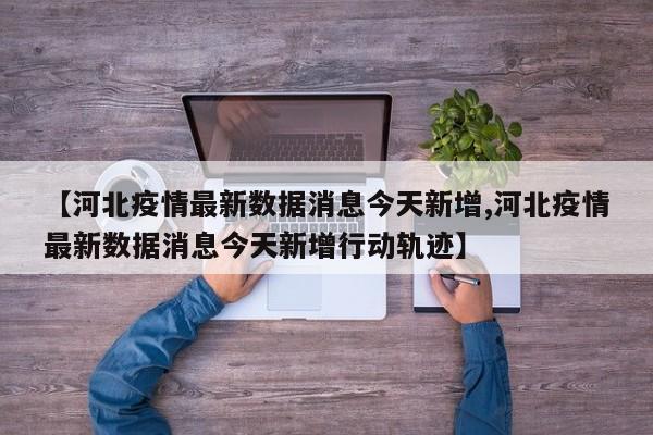 【河北疫情最新数据消息今天新增,河北疫情最新数据消息今天新增行动轨迹】