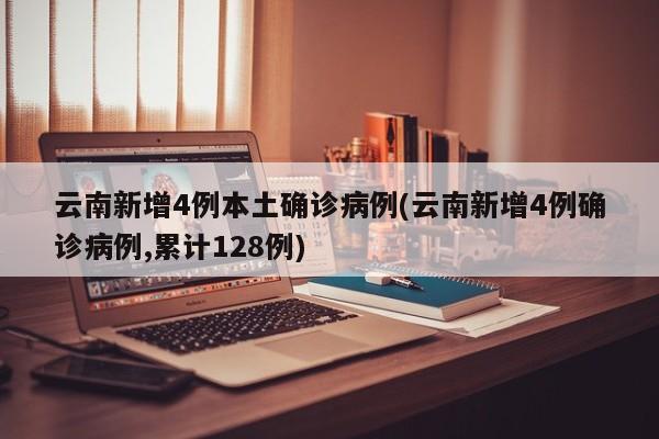 云南新增4例本土确诊病例(云南新增4例确诊病例,累计128例)