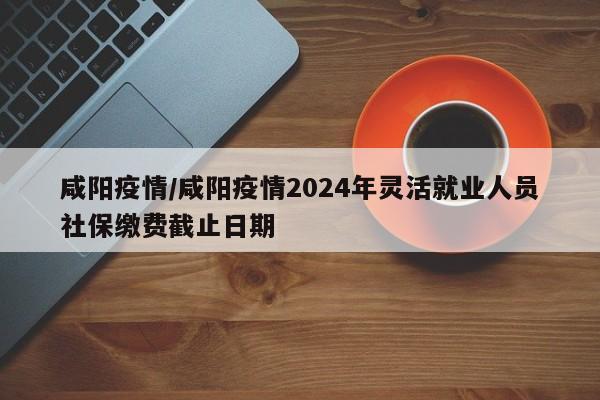 咸阳疫情/咸阳疫情2024年灵活就业人员社保缴费截止日期