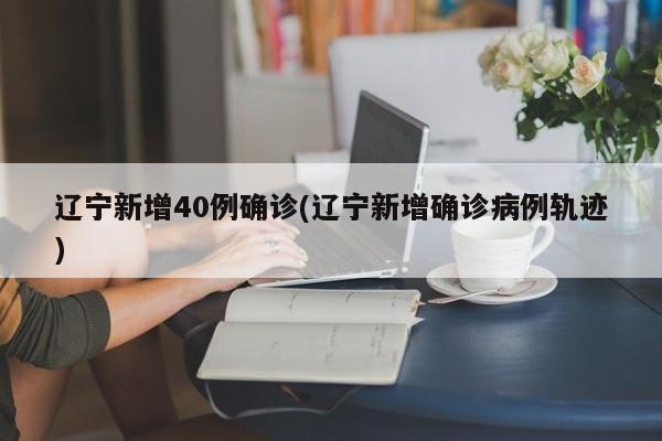 辽宁新增40例确诊(辽宁新增确诊病例轨迹)