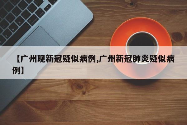 【广州现新冠疑似病例,广州新冠肺炎疑似病例】