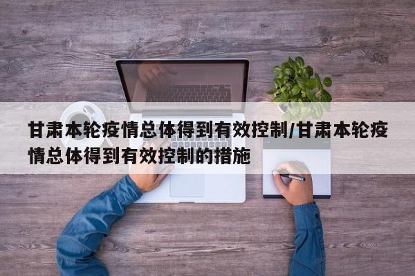 甘肃本轮疫情总体得到有效控制/甘肃本轮疫情总体得到有效控制的措施