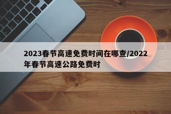2023春节高速免费时间在哪查/2022年春节高速公路免费时