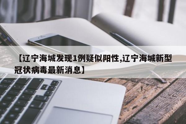 【辽宁海城发现1例疑似阳性,辽宁海城新型冠状病毒最新消息】