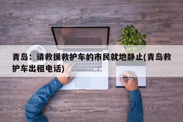 青岛：请救援救护车的市民就地静止(青岛救护车出租电话)
