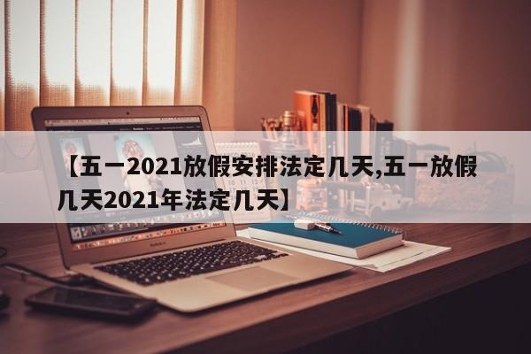 【五一2021放假安排法定几天,五一放假几天2021年法定几天】