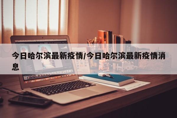 今日哈尔滨最新疫情/今日哈尔滨最新疫情消息