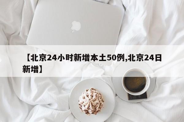 【北京24小时新增本土50例,北京24日新增】